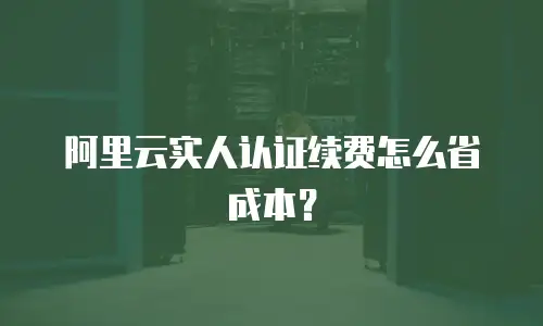 阿里云实人认证续费怎么省成本？