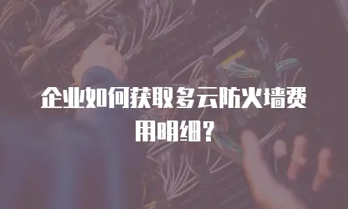 企业如何获取多云防火墙费用明细？