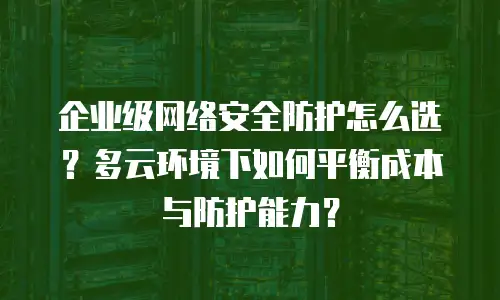 企业级网络安全防护怎么选？多云环境下如何平衡成本与防护能力？