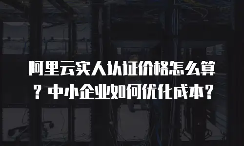阿里云实人认证价格怎么算？中小企业如何优化成本？