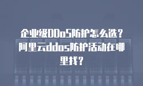 企业级DDoS防护怎么选？阿里云ddos防护活动在哪里找？