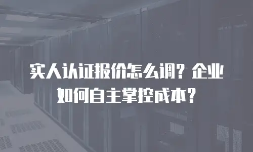 实人认证报价怎么调？企业如何自主掌控成本？
