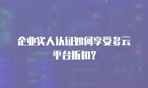 企业实人认证如何享受多云平台折扣？