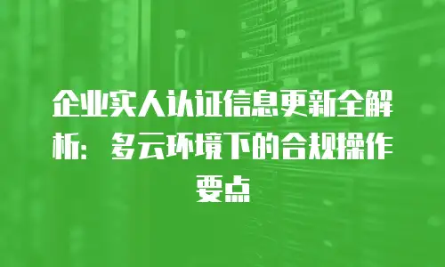 企业实人认证信息更新全解析：多云环境下的合规操作要点