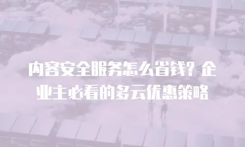 内容安全服务怎么省钱？企业主必看的多云优惠策略