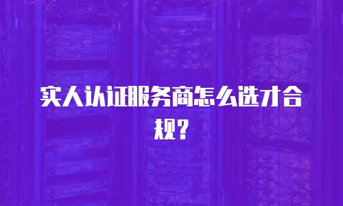 实人认证服务商怎么选才合规？