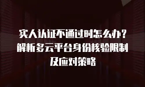 实人认证不通过时怎么办？解析多云平台身份核验限制及应对策略