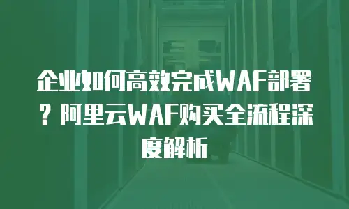 企业如何高效完成WAF部署？阿里云WAF购买全流程深度解析