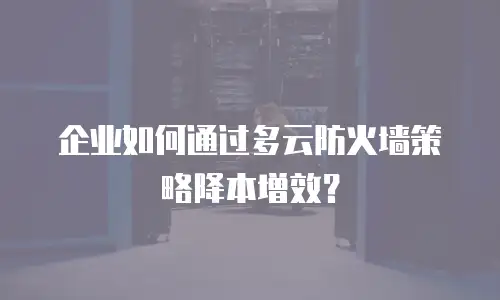企业如何通过多云防火墙策略降本增效？
