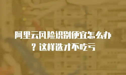 阿里云风险识别便宜怎么办？这样选才不吃亏