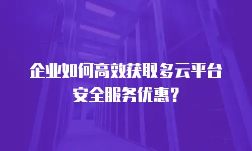 企业如何高效获取多云平台安全服务优惠？