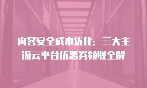内容安全成本优化：三大主流云平台优惠券领取全解