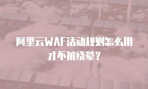 阿里云WAF活动规则怎么用才不被绕晕？