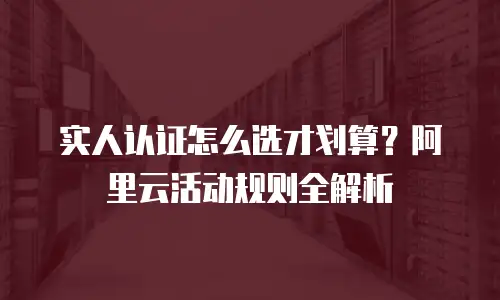 实人认证怎么选才划算？阿里云活动规则全解析
