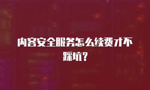 内容安全服务怎么续费才不踩坑？