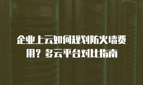企业上云如何规划防火墙费用？多云平台对比指南