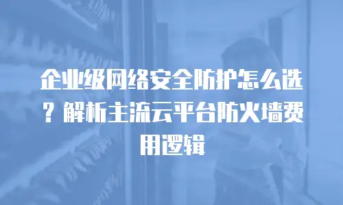 企业级网络安全防护怎么选？解析主流云平台防火墙费用逻辑