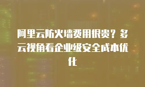 阿里云防火墙费用很贵？多云视角看企业级安全成本优化