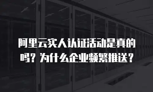阿里云实人认证活动是真的吗？为什么企业频繁推送？