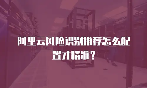 阿里云风险识别推荐怎么配置才精准？