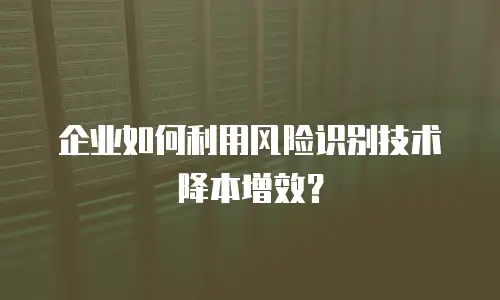 企业如何利用风险识别技术降本增效？
