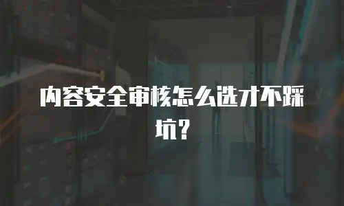 内容安全审核怎么选才不踩坑？