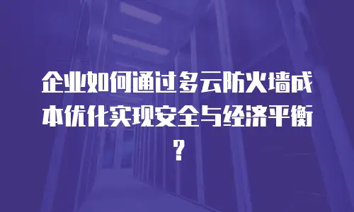 企业如何通过多云防火墙成本优化实现安全与经济平衡？