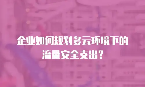 企业如何规划多云环境下的流量安全支出？