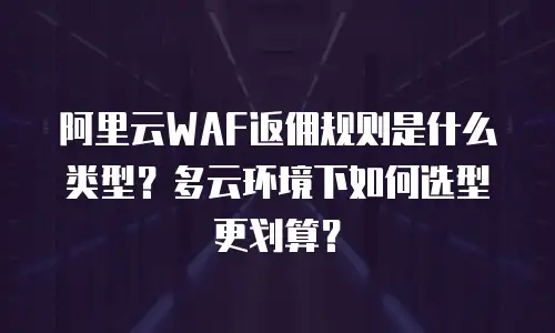 阿里云WAF返佣规则是什么类型？多云环境下如何选型更划算？