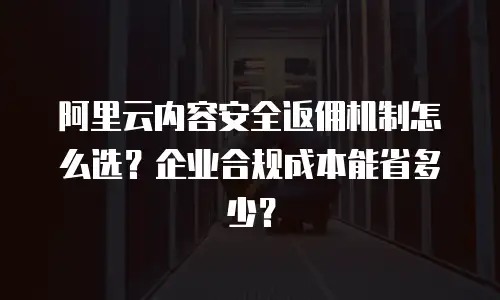 阿里云内容安全返佣机制怎么选？企业合规成本能省多少？