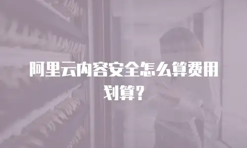 阿里云内容安全怎么算费用划算？