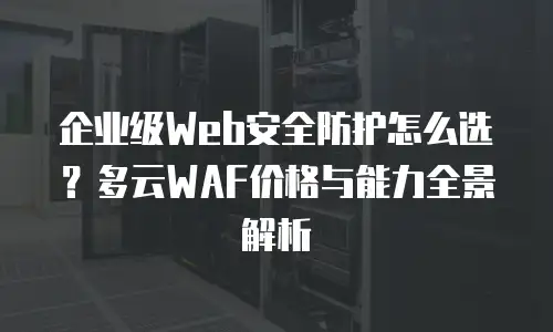 企业级Web安全防护怎么选？多云WAF价格与能力全景解析