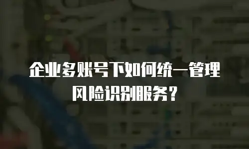 企业多账号下如何统一管理风险识别服务？
