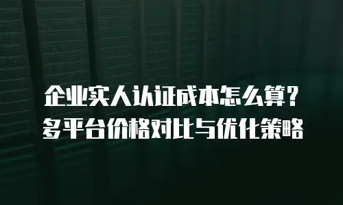 企业实人认证成本怎么算？多平台价格对比与优化策略