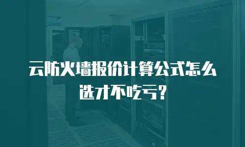 云防火墙报价计算公式怎么选才不吃亏？