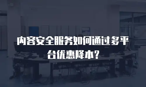 内容安全服务如何通过多平台优惠降本？