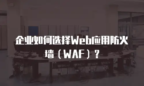 企业如何选择Web应用防火墙（WAF）？