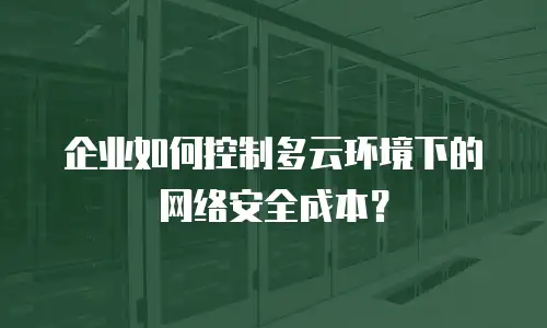 企业如何控制多云环境下的网络安全成本？