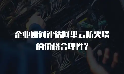 企业如何评估阿里云防火墙的价格合理性？