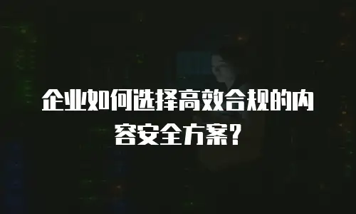 企业如何选择高效合规的内容安全方案？