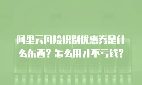 阿里云风险识别优惠券是什么东西？怎么用才不亏钱？