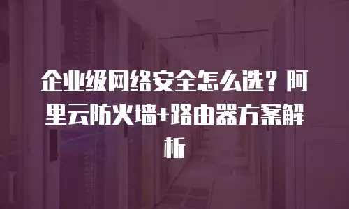 企业级网络安全怎么选？阿里云防火墙+路由器方案解析