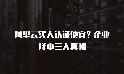阿里云实人认证便宜？企业降本三大真相