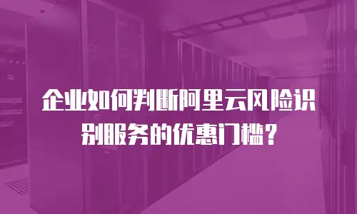 企业如何判断阿里云风险识别服务的优惠门槛？