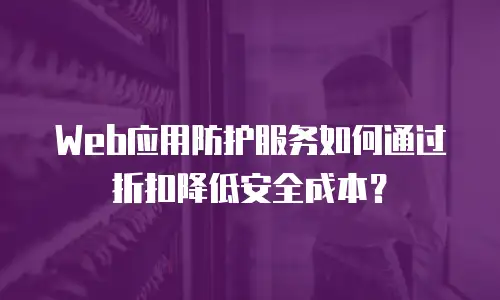 Web应用防护服务如何通过折扣降低安全成本？