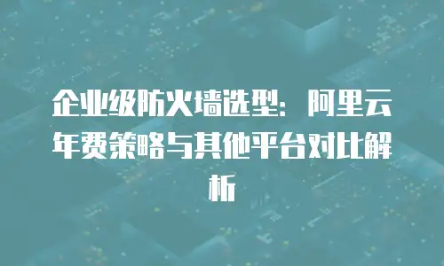 企业级防火墙选型：阿里云年费策略与其他平台对比解析