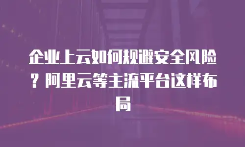 企业上云如何规避安全风险？阿里云等主流平台这样布局