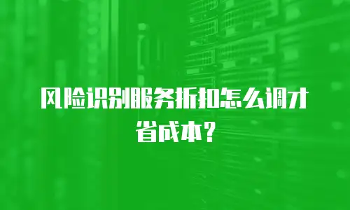 风险识别服务折扣怎么调才省成本？