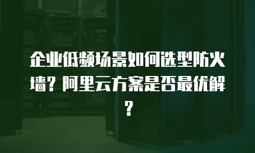企业低频场景如何选型防火墙？阿里云方案是否最优解？