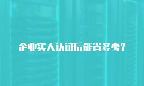 企业实人认证后能省多少？